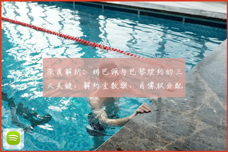 深度解析：姆巴佩与巴黎续约的三大关键，解约金数额、肖像权分配及离队选项细节全揭秘