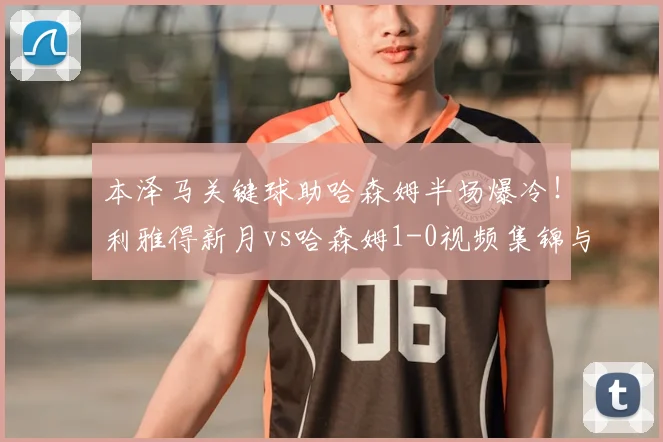 本泽马关键球助哈森姆半场爆冷!利雅得新月vs哈森姆1-0视频集锦与分析