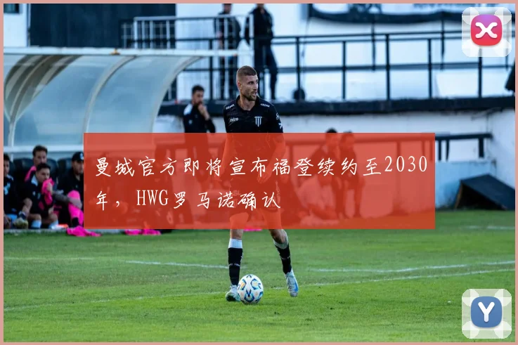 曼城官方即将宣布福登续约至2030年，HWG罗马诺确认
