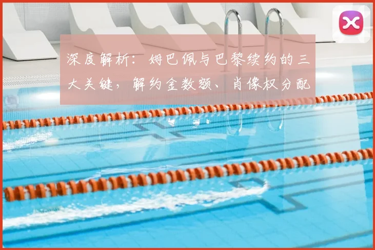 深度解析：姆巴佩与巴黎续约的三大关键，解约金数额、肖像权分配及离队选项细节全揭秘