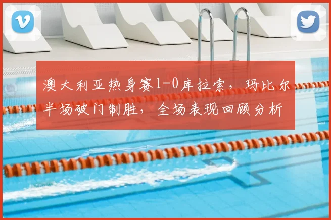 澳大利亚热身赛1-0库拉索，玛比尔半场破门制胜，全场表现回顾分析