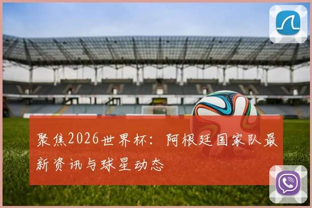 聚焦2026世界杯:阿根廷国家队最新资讯与球星动态