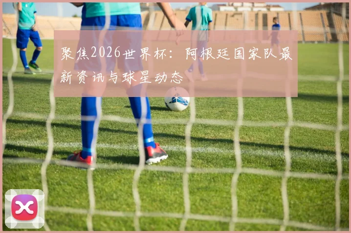 聚焦2026世界杯:阿根廷国家队最新资讯与球星动态