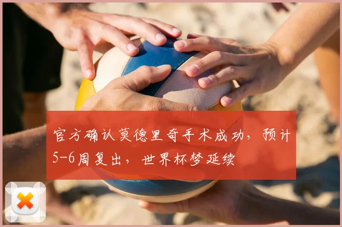 官方确认莫德里奇手术成功，预计5-6周复出，世界杯梦延续