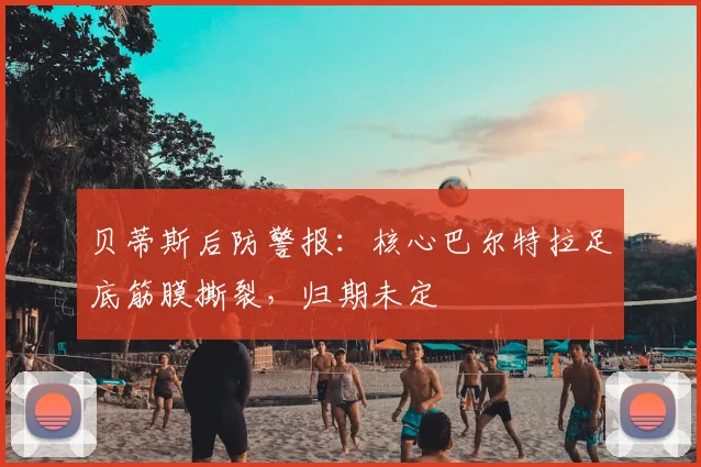 贝蒂斯后防警报:核心巴尔特拉足底筋膜撕裂,归期未定