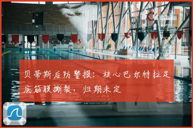 贝蒂斯后防警报：核心巴尔特拉足底筋膜撕裂，归期未定