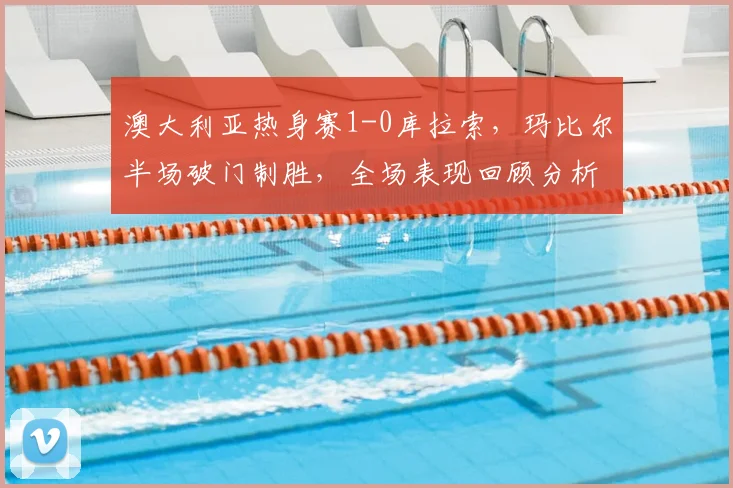 澳大利亚热身赛1-0库拉索,玛比尔半场破门制胜,全场表现回顾分析